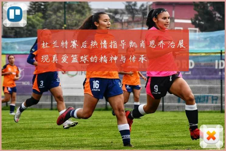 杜兰特赛后热情指导凯肖恩乔治展现真爱篮球的精神与传承