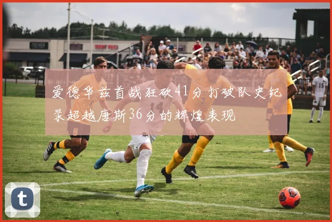爱德华兹首战狂砍41分打破队史纪录超越唐斯36分的辉煌表现
