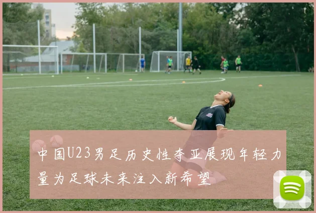 中国U23男足历史性夺亚展现年轻力量为足球未来注入新希望