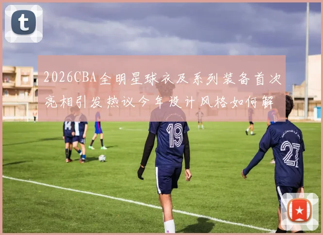 2026CBA全明星球衣及系列装备首次亮相引发热议今年设计风格如何解析