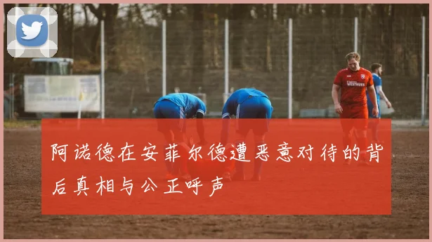 阿诺德在安菲尔德遭恶意对待的背后真相与公正呼声