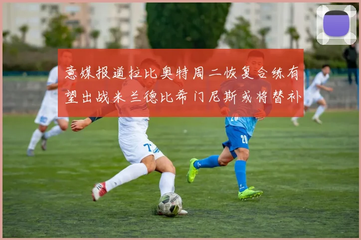 意媒报道拉比奥特周二恢复合练有望出战米兰德比希门尼斯或将替补待命
