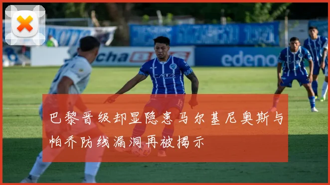 巴黎晋级却显隐患马尔基尼奥斯与帕乔防线漏洞再被揭示