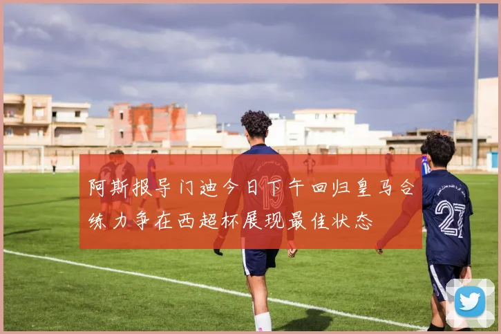 阿斯报导门迪今日下午回归皇马合练力争在西超杯展现最佳状态