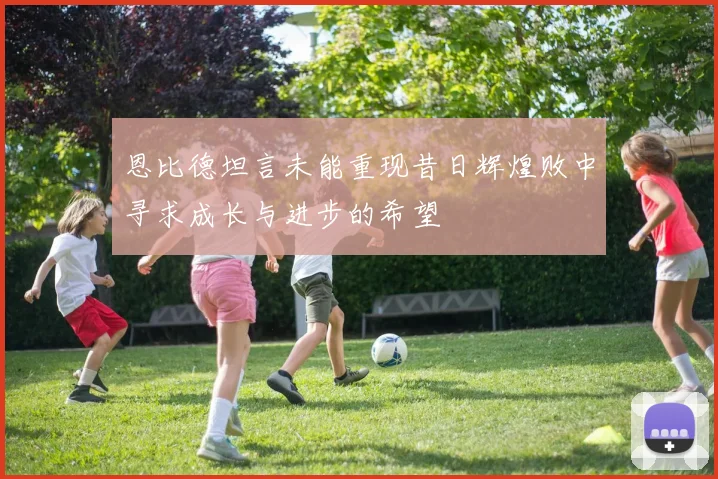 恩比德坦言未能重现昔日辉煌败中寻求成长与进步的希望