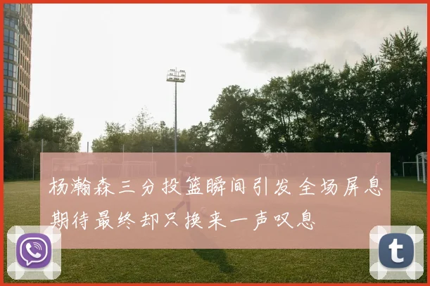 杨瀚森三分投篮瞬间引发全场屏息期待最终却只换来一声叹息