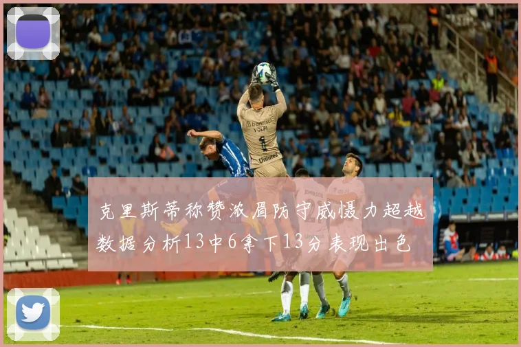 克里斯蒂称赞浓眉防守威慑力超越数据分析13中6拿下13分表现出色