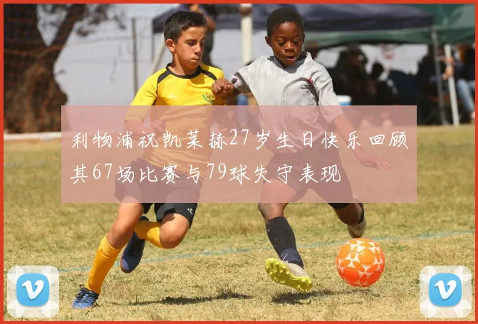利物浦祝凯莱赫27岁生日快乐回顾其67场比赛与79球失守表现
