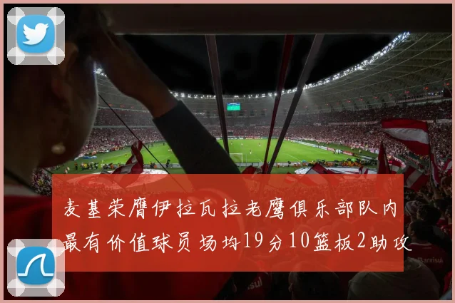 麦基荣膺伊拉瓦拉老鹰俱乐部队内最有价值球员场均19分10篮板2助攻成队内最佳