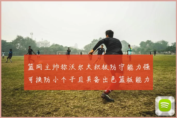 篮网主帅称沃尔夫积极防守能力强可换防小个子且具备出色篮板能力