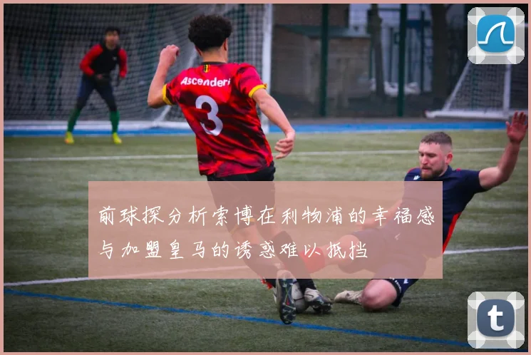 前球探分析索博在利物浦的幸福感与加盟皇马的诱惑难以抵挡