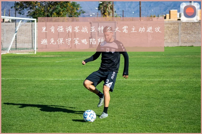 里肯强调客战亚特兰大需主动进攻避免保守策略陷阱