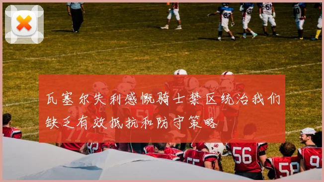 瓦塞尔失利感慨骑士禁区统治我们缺乏有效抵抗和防守策略