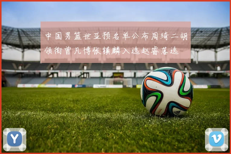中国男篮世亚预名单公布周琦二胡领衔曾凡博张镇麟入选赵睿落选