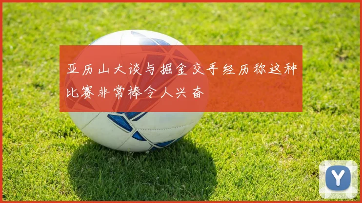 亚历山大谈与掘金交手经历称这种比赛非常棒令人兴奋
