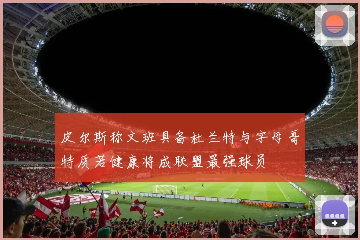皮尔斯称文班具备杜兰特与字母哥特质若健康将成联盟最强球员